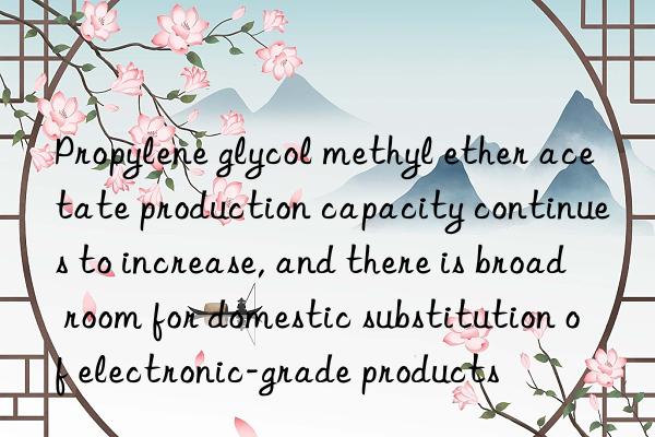 Propylene glycol methyl ether acetate production capacity continues to increase, and there is broad room for domestic substitution of electronic-grade products