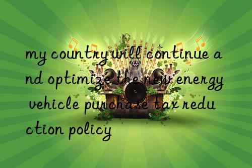 my country will continue and optimize the new energy vehicle purchase tax reduction policy