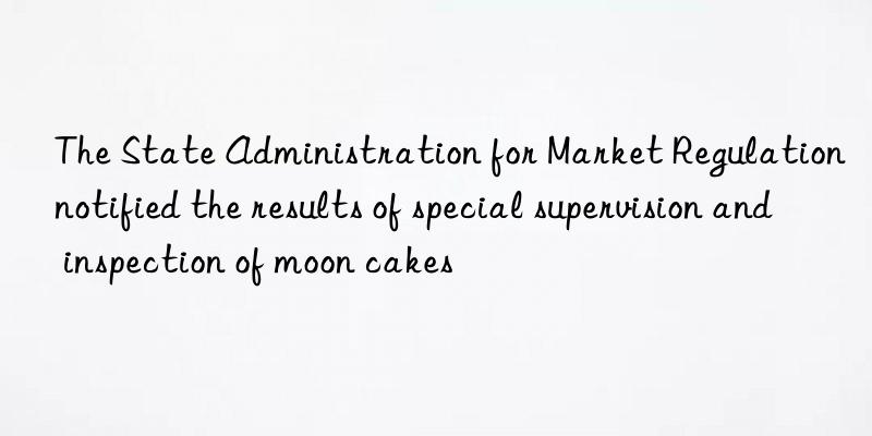 The State Administration for Market Regulation notified the results of special supervision and inspection of moon cakes