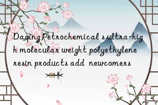 Daqing Petrochemical s ultra-high molecular weight polyethylene resin products add  newcomers