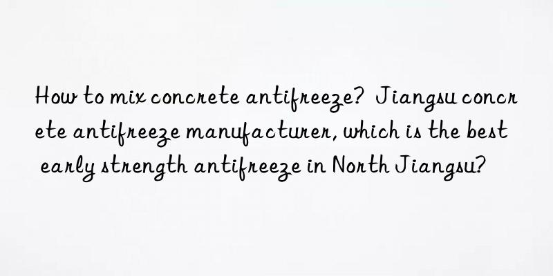 How to mix concrete antifreeze?  Jiangsu concrete antifreeze manufacturer, which is the best early strength antifreeze in North Jiangsu?