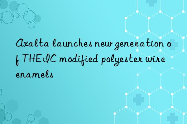 Axalta launches new generation of THEIC modified polyester wire enamels