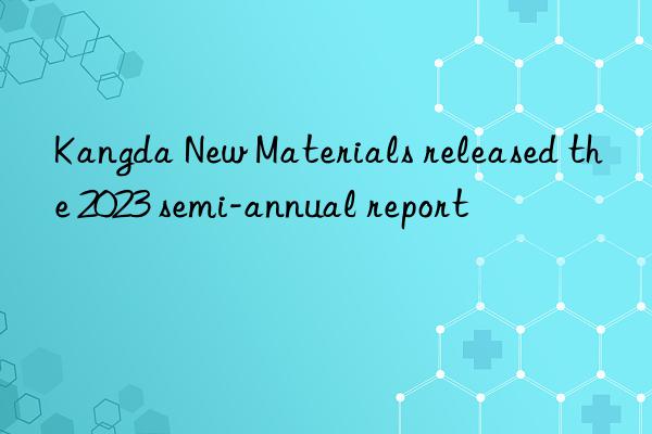 Kangda New Materials released the 2023 semi-annual report