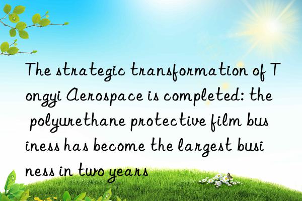 The strategic transformation of Tongyi Aerospace is completed: the polyurethane protective film business has become the largest business in two years