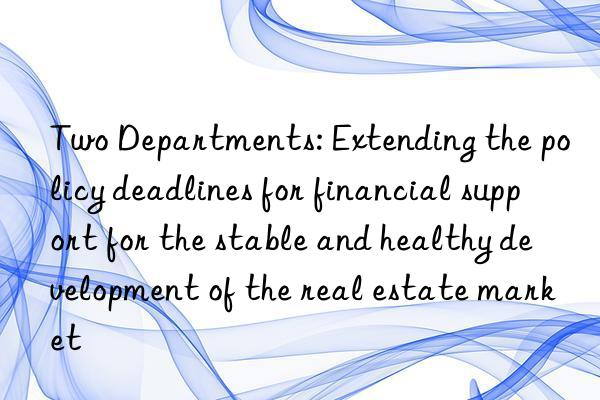 Two Departments: Extending the policy deadlines for financial support for the stable and healthy development of the real estate market