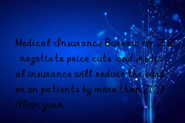 Medical Insurance Bureau: In 2022  negotiate price cuts  and medical insurance will reduce the burden on patients by more than 210 billion yuan