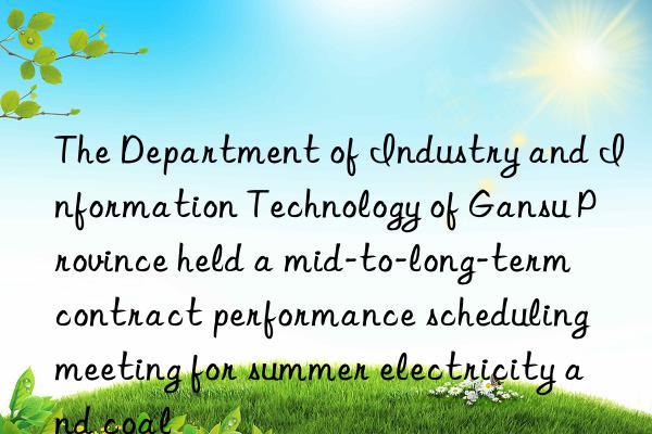 The Department of Industry and Information Technology of Gansu Province held a mid-to-long-term contract performance scheduling meeting for summer electricity and coal