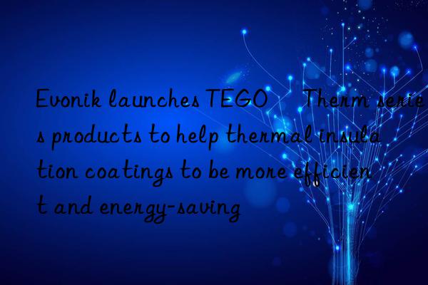 Evonik launches TEGO® Therm series products to help thermal insulation coatings to be more efficient and energy-saving