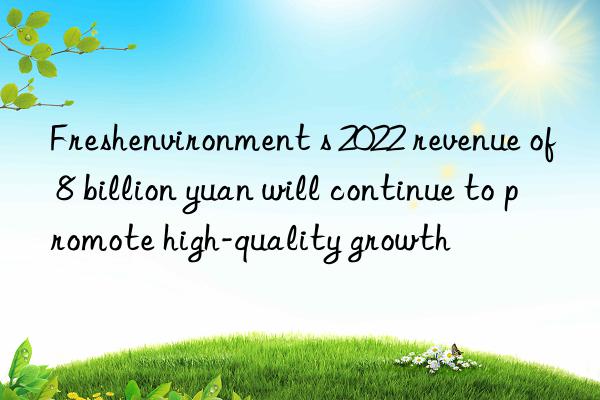 Freshenvironment s 2022 revenue of 8 billion yuan will continue to promote high-quality growth