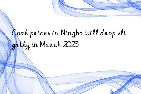 Coal prices in Ningbo will drop slightly in March 2023