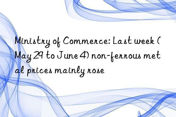 Ministry of Commerce: Last week (May 29 to June 4) non-ferrous metal prices mainly rose