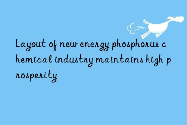 Layout of new energy phosphorus chemical industry maintains high prosperity