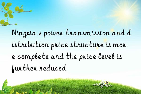 Ningxia s power transmission and distribution price structure is more complete and the price level is further reduced