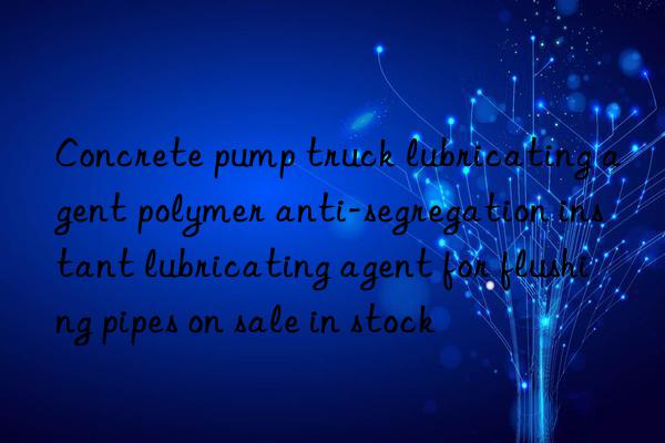 Concrete pump truck lubricating agent polymer anti-segregation instant lubricating agent for flushing pipes on sale in stock