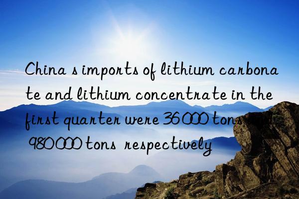 China s imports of lithium carbonate and lithium concentrate in the first quarter were 36 000 tons and 980 000 tons  respectively