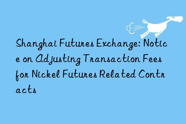 Shanghai Futures Exchange: Notice on Adjusting Transaction Fees for Nickel Futures Related Contracts