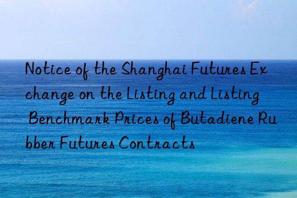 Notice of the Shanghai Futures Exchange on the Listing and Listing Benchmark Prices of Butadiene Rubber Futures Contracts