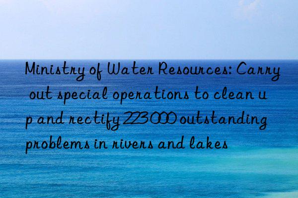 Ministry of Water Resources: Carry out special operations to clean up and rectify 223 000 outstanding problems in rivers and lakes