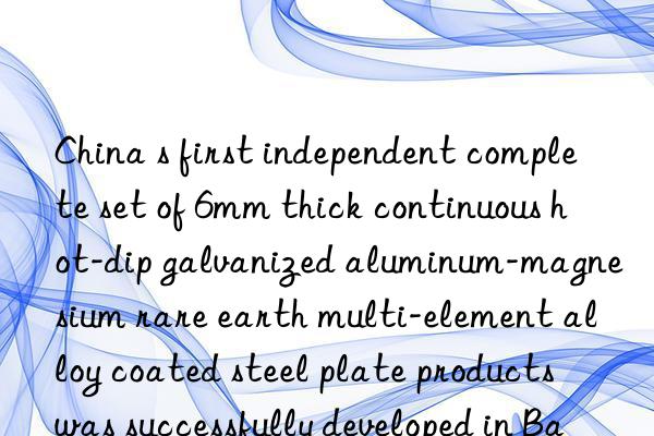 China s first independent complete set of 6mm thick continuous hot-dip galvanized aluminum-magnesium rare earth multi-element alloy coated steel plate products was successfully developed in Baotou