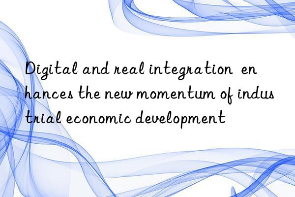 Digital and real integration  enhances the new momentum of industrial economic development