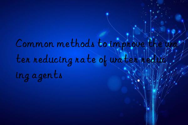 Common methods to improve the water reducing rate of water reducing agents