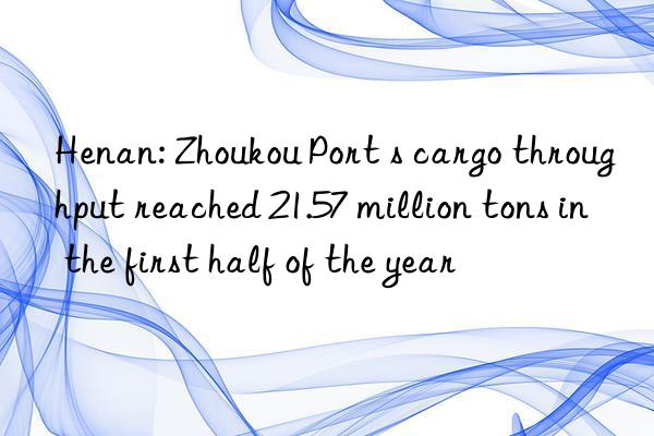 Henan: Zhoukou Port s cargo throughput reached 21.57 million tons in the first half of the year