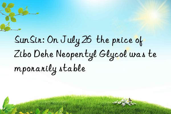 SunSir: On July 26  the price of Zibo Dehe Neopentyl Glycol was temporarily stable