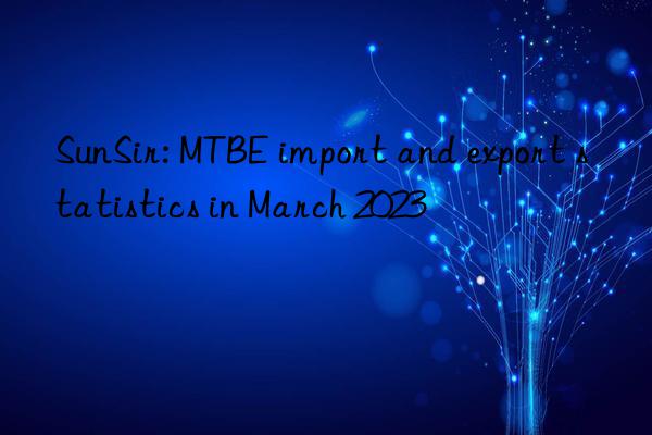 SunSir: MTBE import and export statistics in March 2023