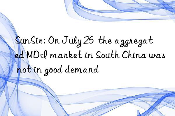 SunSir: On July 26  the aggregated MDI market in South China was not in good demand