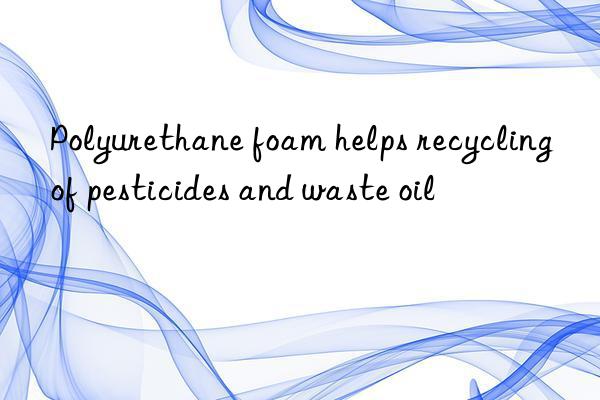 Polyurethane foam helps recycling of pesticides and waste oil