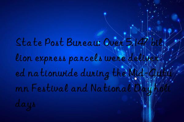 State Post Bureau: Over 5.147 billion express parcels were delivered nationwide during the Mid-Autumn Festival and National Day holidays