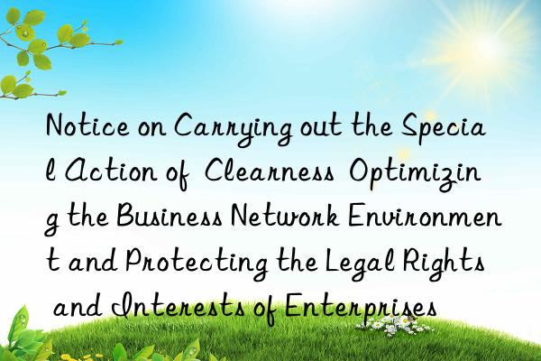 Notice on Carrying out the Special Action of  Clearness  Optimizing the Business Network Environment and Protecting the Legal Rights and Interests of Enterprises