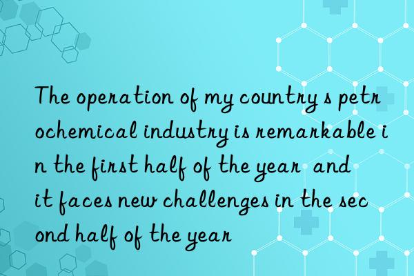 The operation of my country s petrochemical industry is remarkable in the first half of the year  and it faces new challenges in the second half of the year