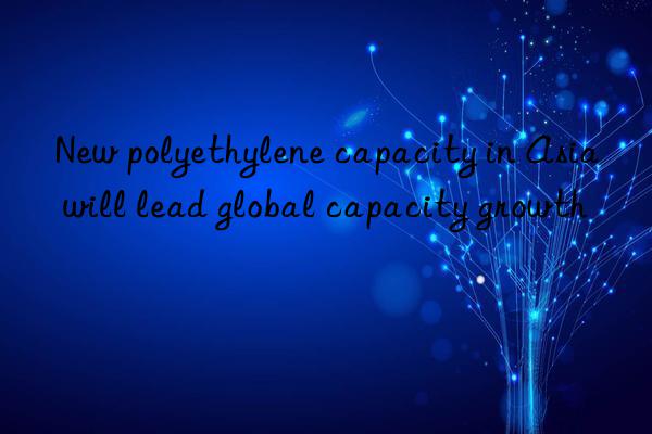 New polyethylene capacity in Asia will lead global capacity growth