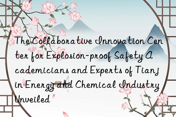 The Collaborative Innovation Center for Explosion-proof Safety Academicians and Experts of Tianjin Energy and Chemical Industry Unveiled