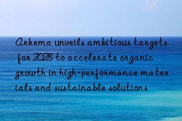 Arkema unveils ambitious targets for 2028 to accelerate organic growth in high-performance materials and sustainable solutions