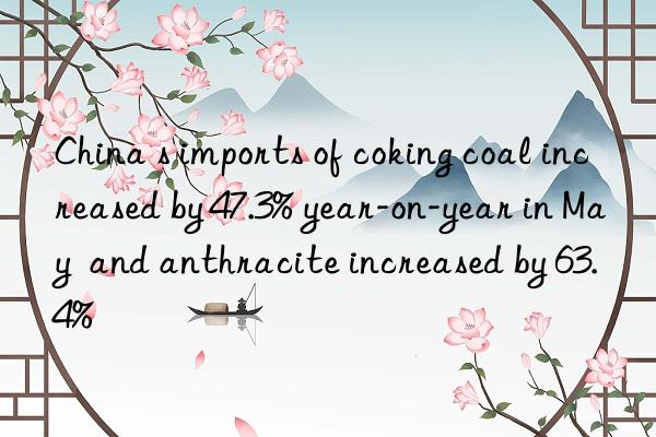 China s imports of coking coal increased by 47.3% year-on-year in May  and anthracite increased by 63.4%