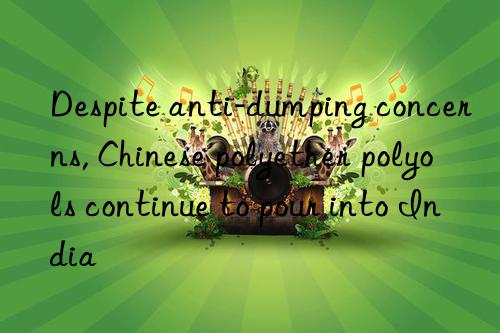 Despite anti-dumping concerns, Chinese polyether polyols continue to pour into India