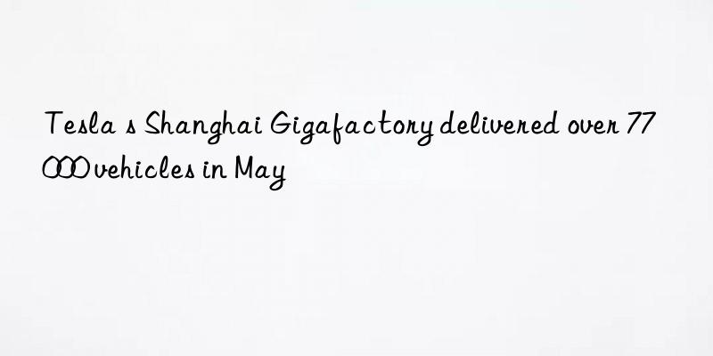 Tesla s Shanghai Gigafactory delivered over 77 000 vehicles in May