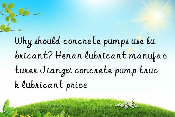 Why should concrete pumps use lubricant? Henan lubricant manufacturer Jiangxi concrete pump truck lubricant price