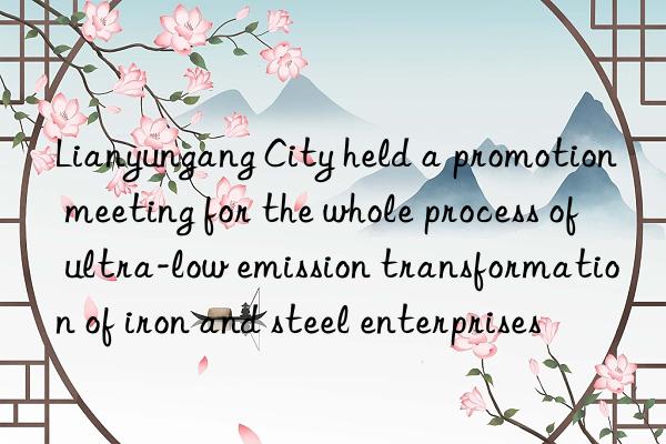 Lianyungang City held a promotion meeting for the whole process of ultra-low emission transformation of iron and steel enterprises