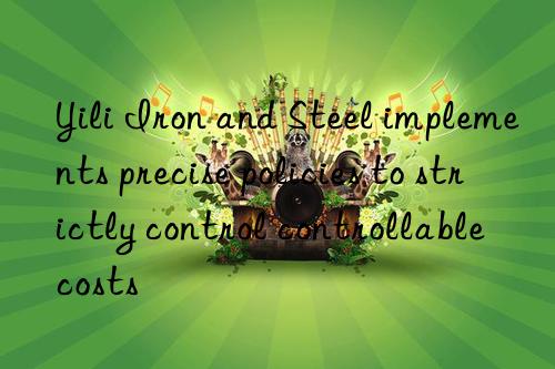 Yili Iron and Steel implements precise policies to strictly control controllable costs