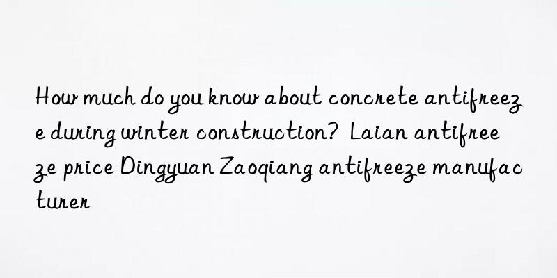 How much do you know about concrete antifreeze during winter construction?  Laian antifreeze price Dingyuan Zaoqiang antifreeze manufacturer