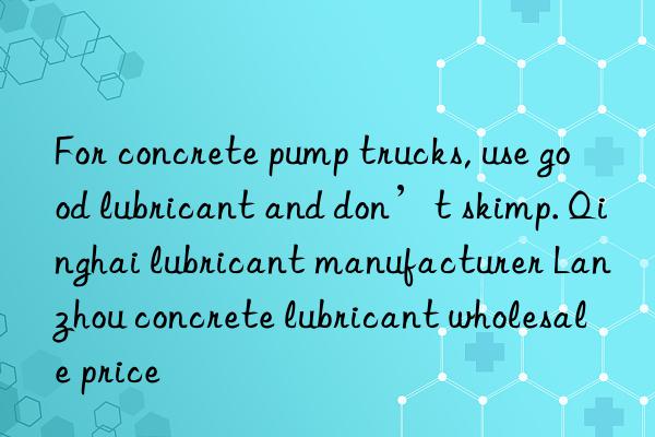 For concrete pump trucks, use good lubricant and don’t skimp. Qinghai lubricant manufacturer Lanzhou concrete lubricant wholesale price