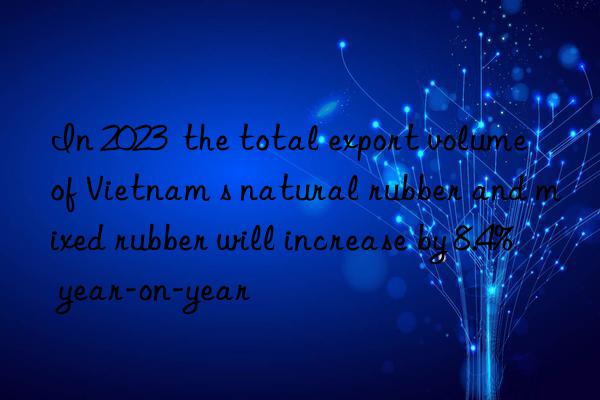 In 2023  the total export volume of Vietnam s natural rubber and mixed rubber will increase by 8.4% year-on-year