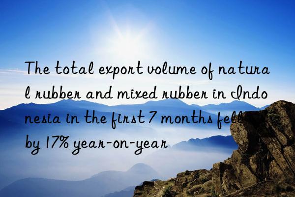 The total export volume of natural rubber and mixed rubber in Indonesia in the first 7 months fell by 17% year-on-year