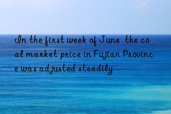 In the first week of June  the coal market price in Fujian Province was adjusted steadily