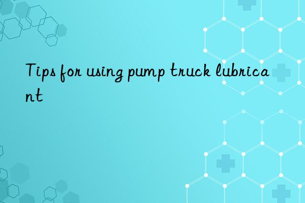 Tips for using pump truck lubricant