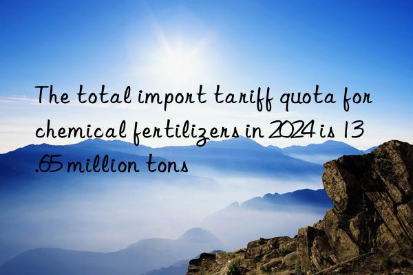 The total import tariff quota for chemical fertilizers in 2024 is 13.65 million tons