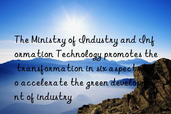 The Ministry of Industry and Information Technology promotes the transformation in six aspects to accelerate the green development of industry